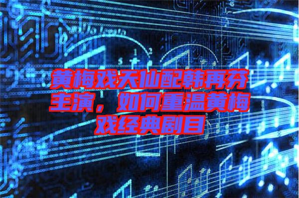 黃梅戲天仙配韓再芬主演，如何重溫黃梅戲經(jīng)典劇目
