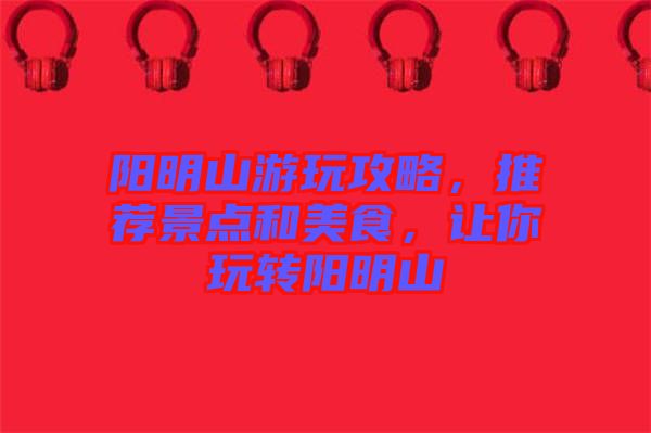 陽明山游玩攻略，推薦景點和美食，讓你玩轉(zhuǎn)陽明山