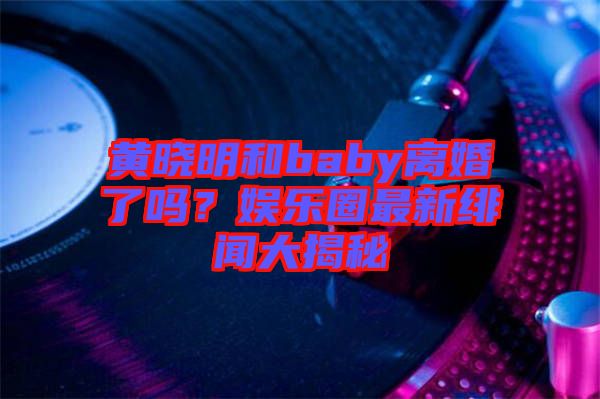 黃曉明和baby離婚了嗎？娛樂圈最新緋聞大揭秘