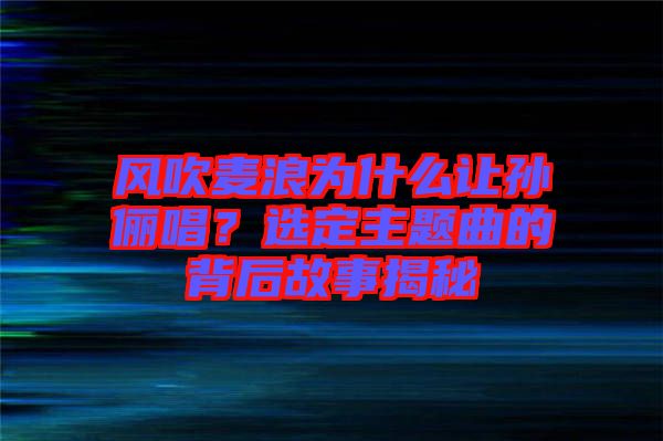 風(fēng)吹麥浪為什么讓孫儷唱？選定主題曲的背后故事揭秘