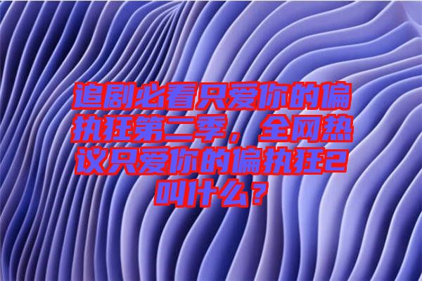 追劇必看只愛你的偏執(zhí)狂第二季，全網(wǎng)熱議只愛你的偏執(zhí)狂2叫什么？