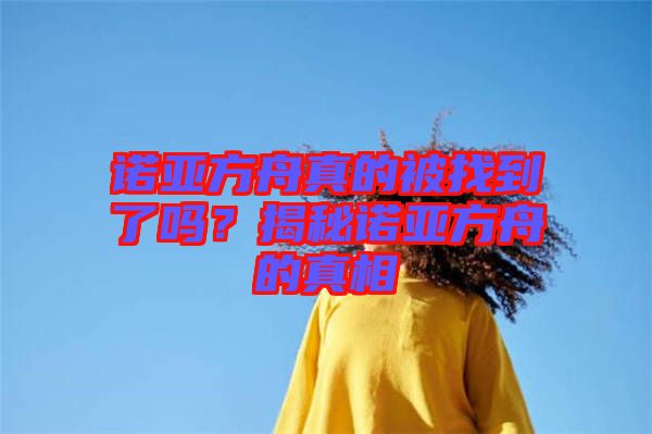 諾亞方舟真的被找到了嗎？揭秘諾亞方舟的真相