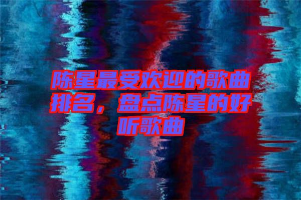 陳星最受歡迎的歌曲排名，盤點陳星的好聽歌曲