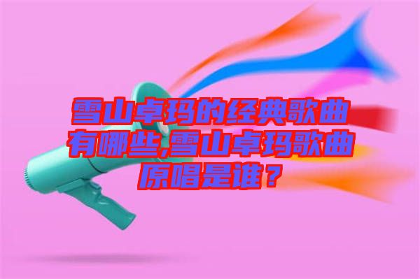 雪山卓瑪的經典歌曲有哪些,雪山卓瑪歌曲原唱是誰？