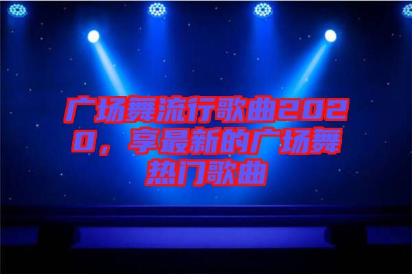廣場舞流行歌曲2020，享最新的廣場舞熱門歌曲