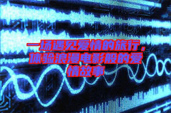 一場(chǎng)遇見(jiàn)愛(ài)情的旅行，體驗(yàn)浪漫電影般的愛(ài)情故事
