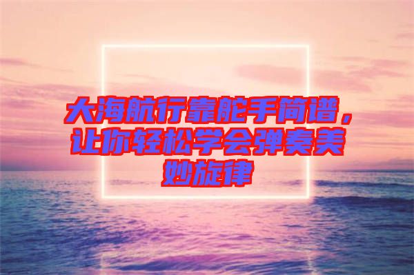 大海航行靠舵手簡(jiǎn)譜，讓你輕松學(xué)會(huì)彈奏美妙旋律