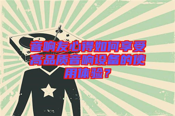 音響友心得如何享受高品質(zhì)音響設(shè)備的使用體驗(yàn)？