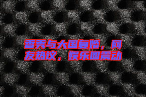 香秀與大國復(fù)婚，網(wǎng)友熱議，娛樂圈震動