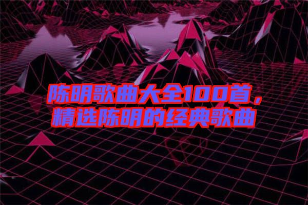 陳明歌曲大全100首，精選陳明的經(jīng)典歌曲