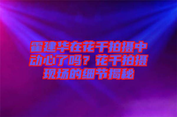 霍建華在花千拍攝中動心了嗎？花千拍攝現(xiàn)場的細(xì)節(jié)揭秘