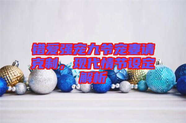 錯(cuò)愛強(qiáng)寵九爺寵妻請克制，現(xiàn)代情節(jié)設(shè)定解析