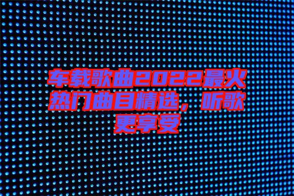 車載歌曲2022最火熱門曲目精選，聽歌更享受