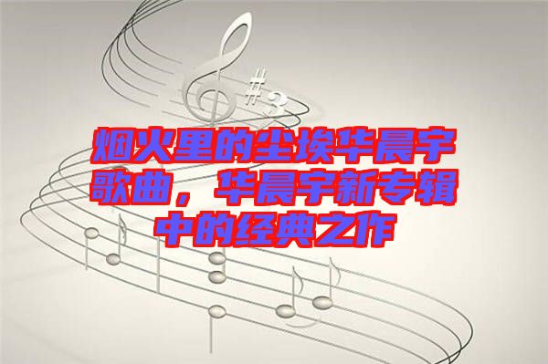 煙火里的塵埃華晨宇歌曲，華晨宇新專輯中的經(jīng)典之作
