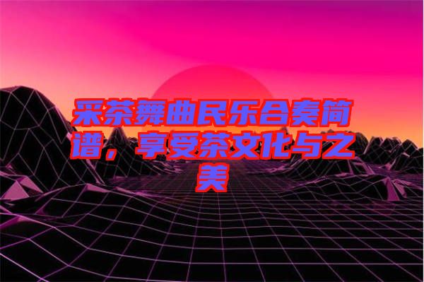 采茶舞曲民樂合奏簡譜，享受茶文化與之美