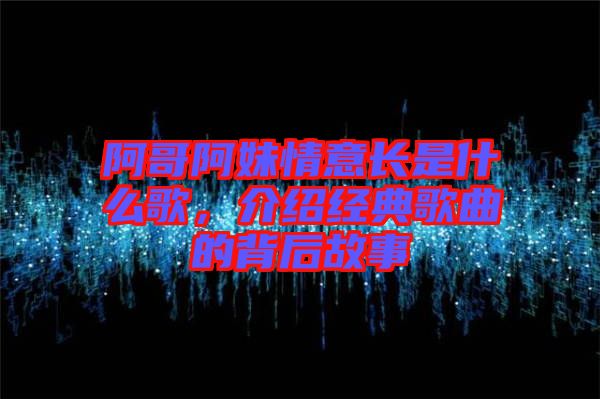 阿哥阿妹情意長(zhǎng)是什么歌，介紹經(jīng)典歌曲的背后故事