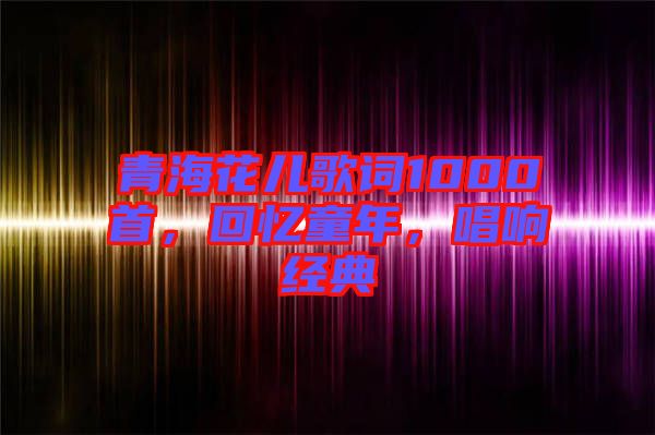 青海花兒歌詞1000首，回憶童年，唱響經(jīng)典