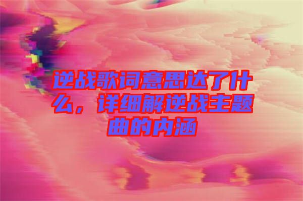 逆戰(zhàn)歌詞意思達了什么，詳細解逆戰(zhàn)主題曲的內(nèi)涵