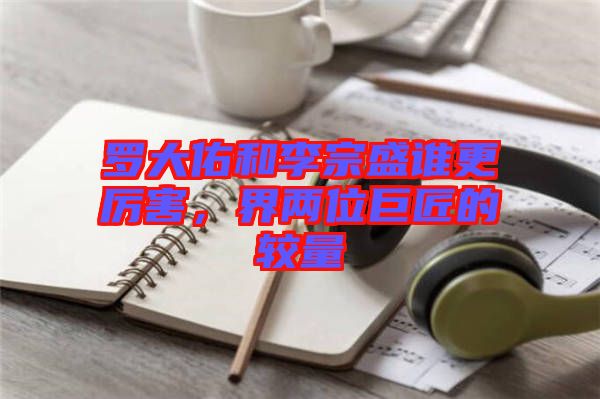 羅大佑和李宗盛誰更厲害，界兩位巨匠的較量