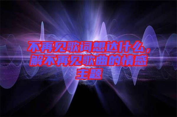 不再見歌詞想達(dá)什么，解不再見歌曲的情感主題