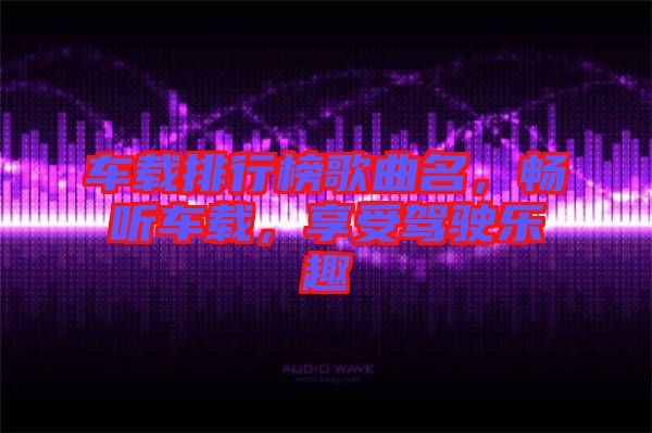 車載排行榜歌曲名，暢聽車載，享受駕駛樂趣