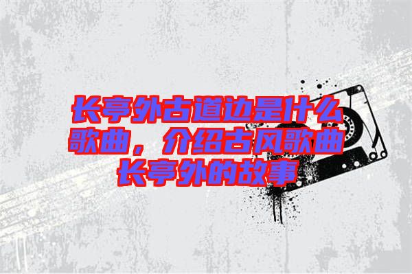 長(zhǎng)亭外古道邊是什么歌曲，介紹古風(fēng)歌曲長(zhǎng)亭外的故事