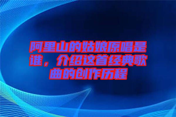 阿里山的姑娘原唱是誰，介紹這首經(jīng)典歌曲的創(chuàng)作歷程
