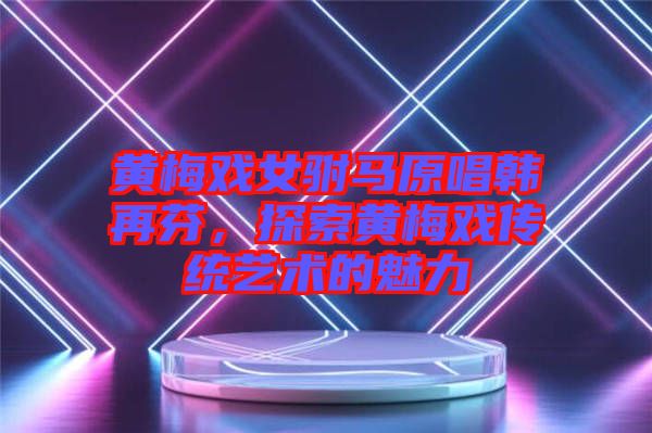 黃梅戲女駙馬原唱韓再芬，探索黃梅戲傳統(tǒng)藝術的魅力