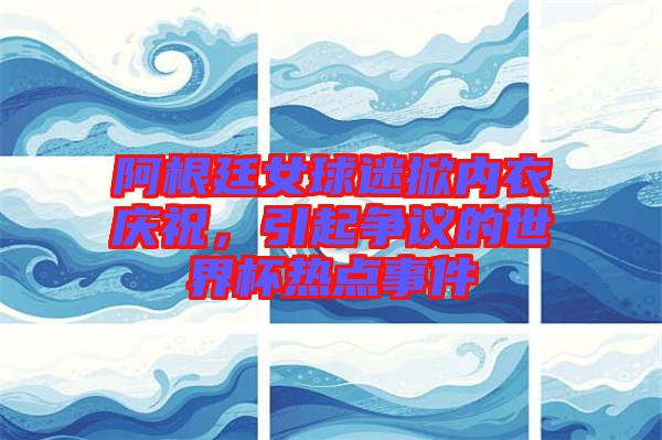 阿根廷女球迷掀內(nèi)衣慶祝，引起爭議的世界杯熱點事件