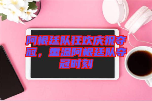 阿根廷隊(duì)狂歡慶祝奪冠，重溫阿根廷隊(duì)奪冠時(shí)刻