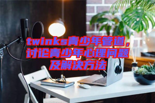 twinks青少年管道，討論青少年心理問題及解決方法