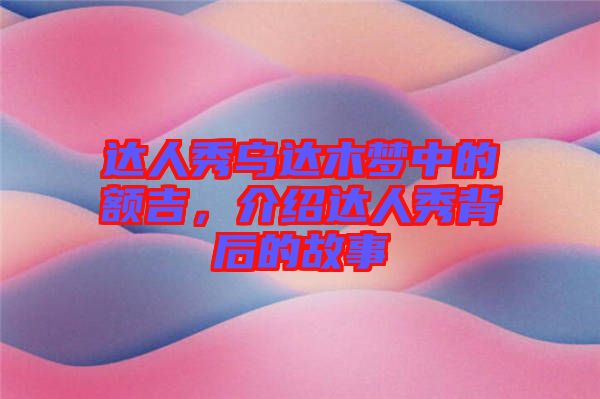 達人秀烏達木夢中的額吉，介紹達人秀背后的故事