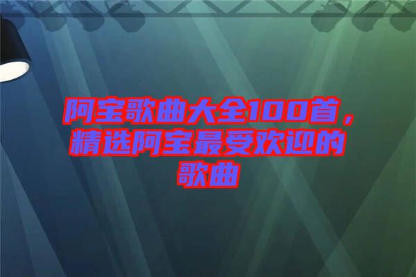 阿寶歌曲大全100首，精選阿寶最受歡迎的歌曲