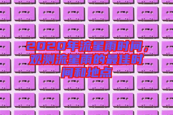 2020年流星雨時(shí)間，觀測流星雨的最佳時(shí)間和地點(diǎn)