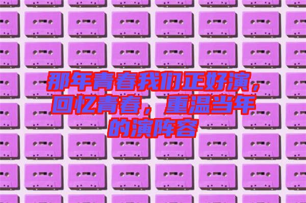那年青春我們正好演，回憶青春，重溫當(dāng)年的演陣容