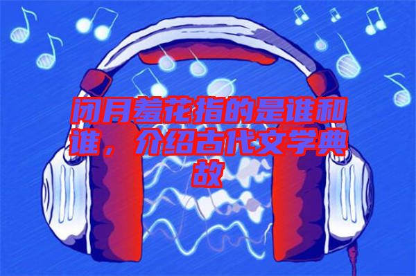 閉月羞花指的是誰和誰，介紹古代文學(xué)典故