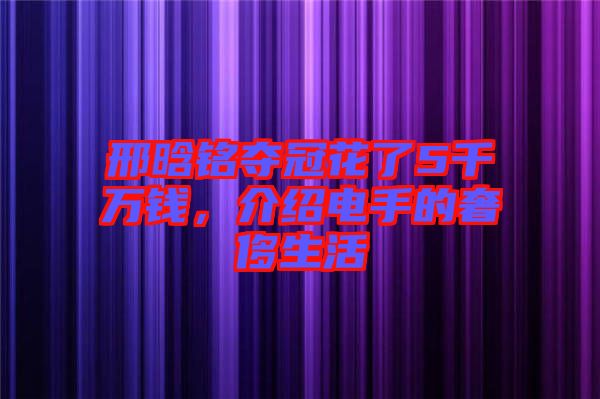 邢晗銘奪冠花了5千萬錢，介紹電手的奢侈生活